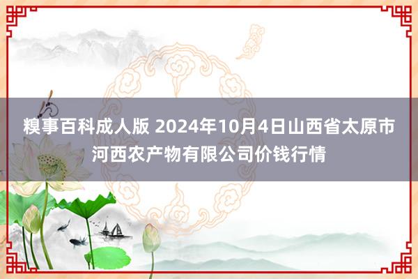 糗事百科成人版 2024年10月4日山西省太原市河西农产物有限公司价钱行情