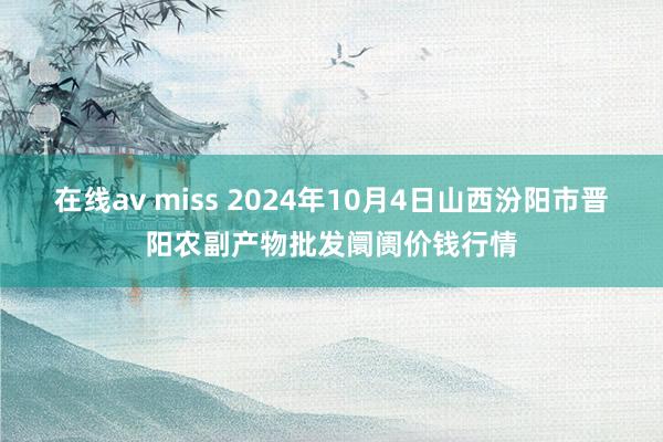 在线av miss 2024年10月4日山西汾阳市晋阳农副产物批发阛阓价钱行情