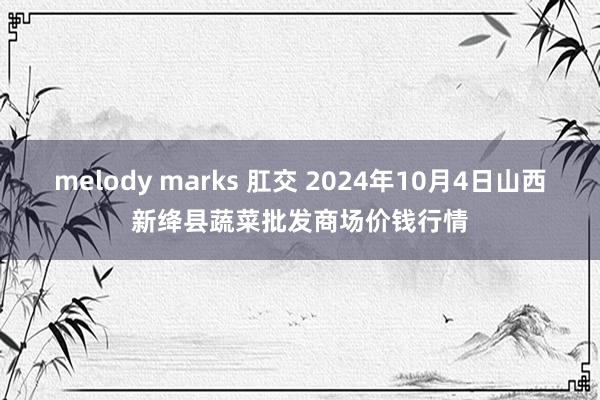 melody marks 肛交 2024年10月4日山西新绛县蔬菜批发商场价钱行情