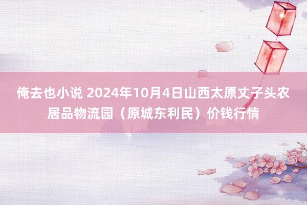 俺去也小说 2024年10月4日山西太原丈子头农居品物流园（原城东利民）价钱行情