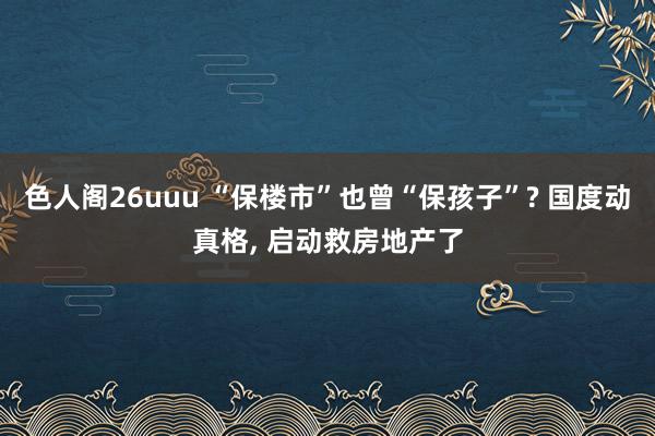 色人阁26uuu “保楼市”也曾“保孩子”? 国度动真格， 启动救房地产了