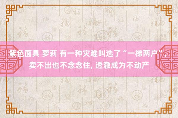 紫色面具 萝莉 有一种灾难叫选了“一梯两户”， 卖不出也不念念住， 透澈成为不动产