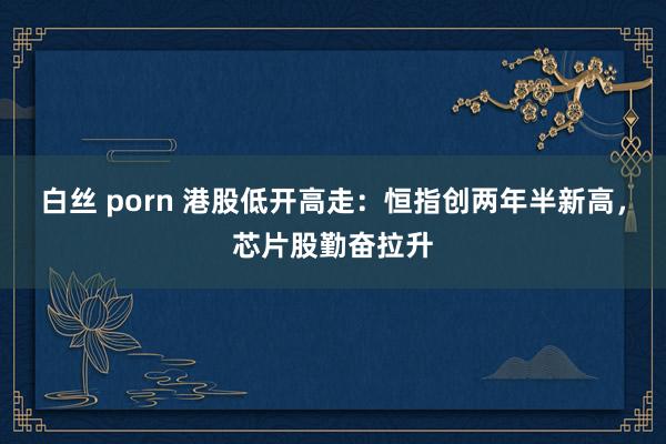 白丝 porn 港股低开高走：恒指创两年半新高，芯片股勤奋拉升