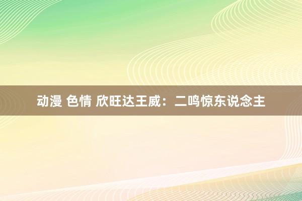 动漫 色情 欣旺达王威：二鸣惊东说念主