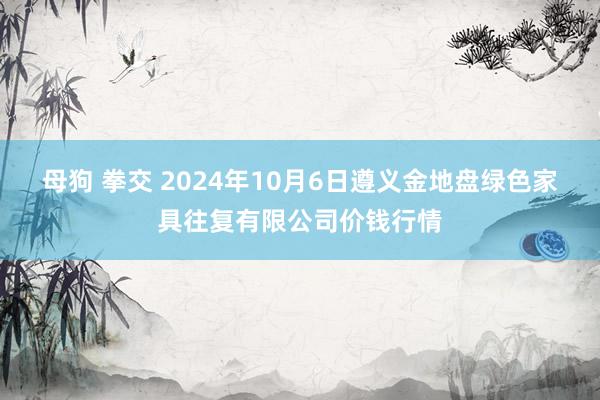 母狗 拳交 2024年10月6日遵义金地盘绿色家具往复有限公司价钱行情