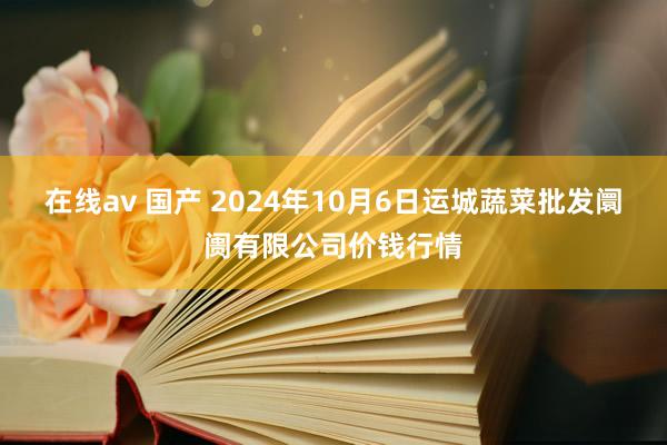 在线av 国产 2024年10月6日运城蔬菜批发阛阓有限公司价钱行情