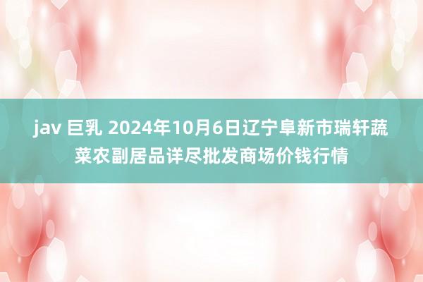 jav 巨乳 2024年10月6日辽宁阜新市瑞轩蔬菜农副居品详尽批发商场价钱行情