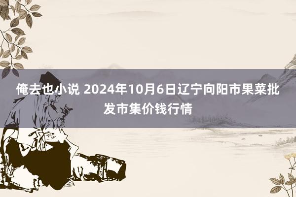 俺去也小说 2024年10月6日辽宁向阳市果菜批发市集价钱行情