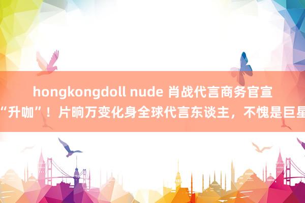 hongkongdoll nude 肖战代言商务官宣“升咖”！片晌万变化身全球代言东谈主，不愧是巨星