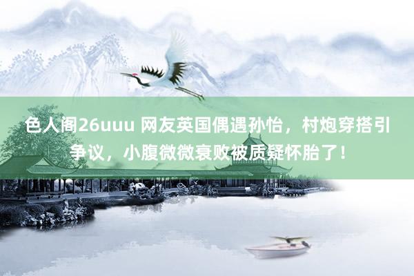 色人阁26uuu 网友英国偶遇孙怡，村炮穿搭引争议，小腹微微衰败被质疑怀胎了！