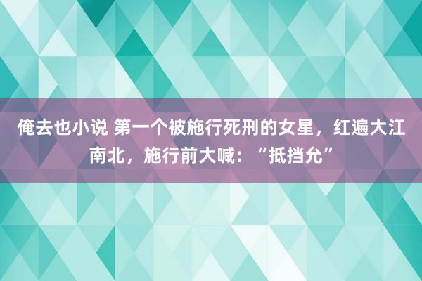 俺去也小说 第一个被施行死刑的女星，红遍大江南北，施行前大喊：“抵挡允”