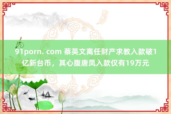 91porn. com 蔡英文离任财产求教入款破1亿新台币，其心腹唐凤入款仅有19万元