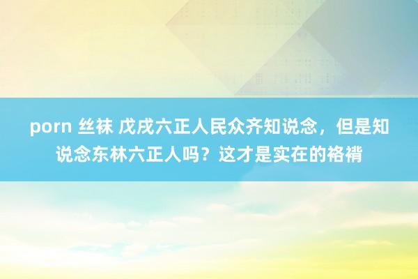 porn 丝袜 戊戌六正人民众齐知说念，但是知说念东林六正人吗？这才是实在的袼褙