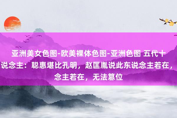 亚洲美女色图-欧美裸体色图-亚洲色图 五代十国第一东说念主：聪惠堪比孔明，赵匡胤说此东说念主若在，无法篡位