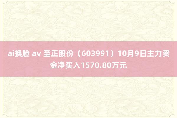 ai换脸 av 至正股份（603991）10月9日主力资金净买入1570.80万元