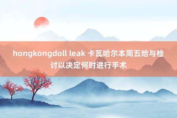 hongkongdoll leak 卡瓦哈尔本周五给与检讨　以决定何时进行手术