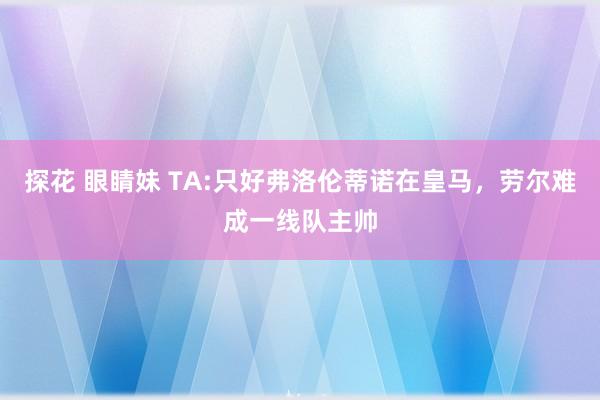 探花 眼睛妹 TA:只好弗洛伦蒂诺在皇马，劳尔难成一线队主帅