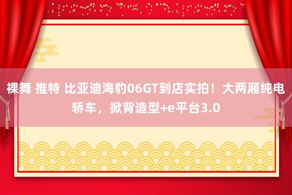 裸舞 推特 比亚迪海豹06GT到店实拍！大两厢纯电轿车，掀背造型+e平台3.0