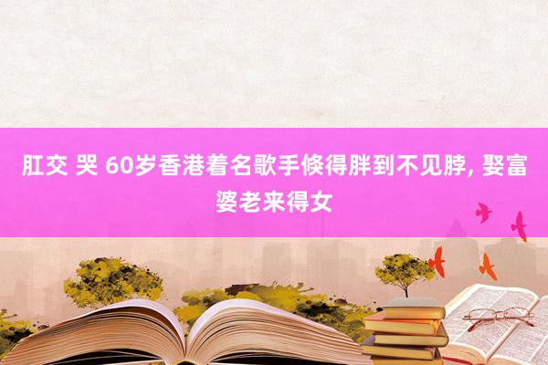 肛交 哭 60岁香港着名歌手倏得胖到不见脖， 娶富婆老来得女