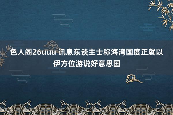 色人阁26uuu 讯息东谈主士称海湾国度正就以伊方位游说好意思国