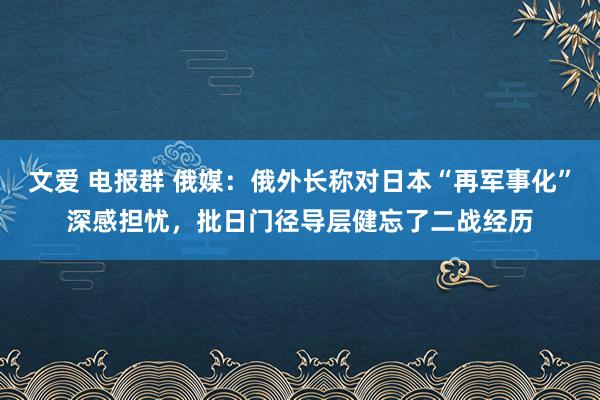 文爱 电报群 俄媒：俄外长称对日本“再军事化”深感担忧，批日门径导层健忘了二战经历