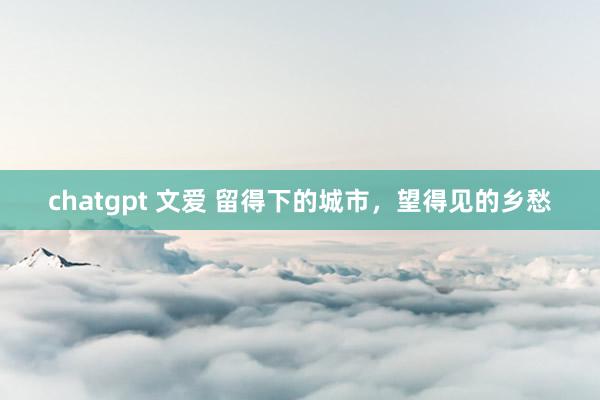 chatgpt 文爱 留得下的城市，望得见的乡愁