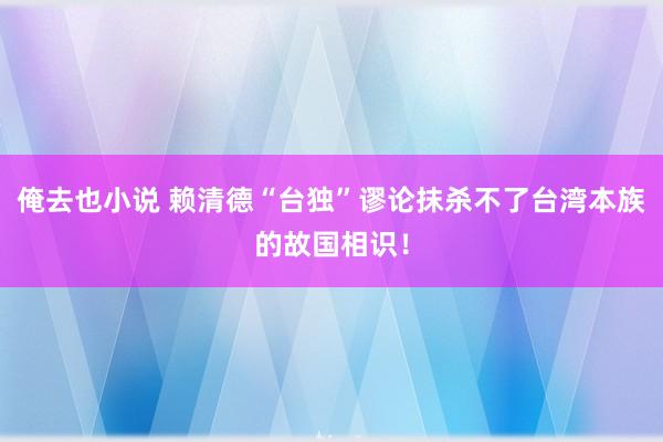 俺去也小说 赖清德“台独”谬论抹杀不了台湾本族的故国相识！