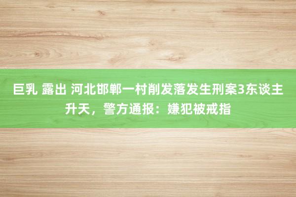 巨乳 露出 河北邯郸一村削发落发生刑案3东谈主升天，警方通报：嫌犯被戒指