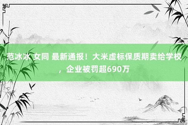 范冰冰 女同 最新通报！大米虚标保质期卖给学校，企业被罚超690万