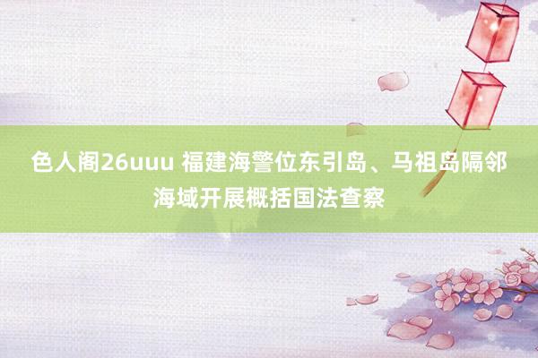 色人阁26uuu 福建海警位东引岛、马祖岛隔邻海域开展概括国法查察