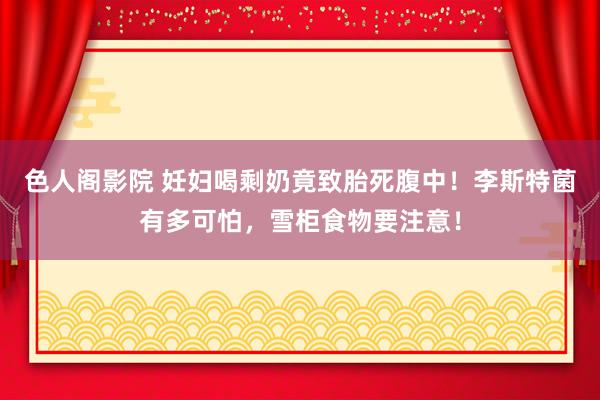 色人阁影院 妊妇喝剩奶竟致胎死腹中！李斯特菌有多可怕，雪柜食物要注意！