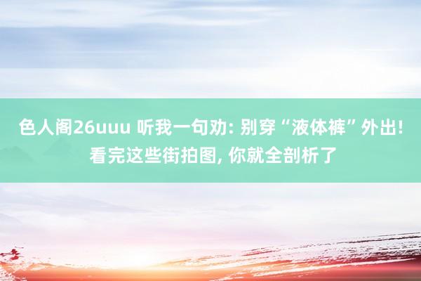 色人阁26uuu 听我一句劝: 别穿“液体裤”外出! 看完这些街拍图， 你就全剖析了