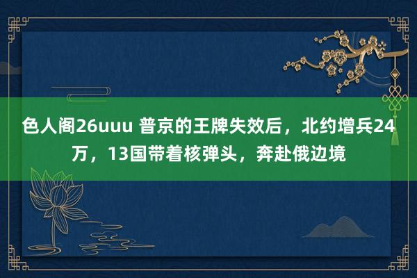 色人阁26uuu 普京的王牌失效后，北约增兵24万，13国带着核弹头，奔赴俄边境