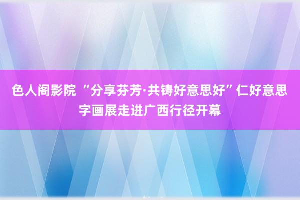 色人阁影院 “分享芬芳·共铸好意思好”仁好意思字画展走进广西行径开幕