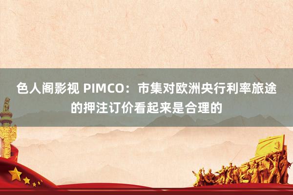 色人阁影视 PIMCO：市集对欧洲央行利率旅途的押注订价看起来是合理的