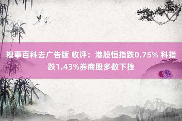 糗事百科去广告版 收评：港股恒指跌0.75% 科指跌1.43%券商股多数下挫