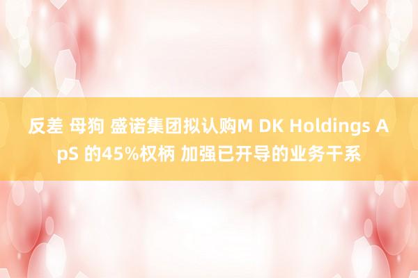 反差 母狗 盛诺集团拟认购M DK Holdings ApS 的45%权柄 加强已开导的业务干系