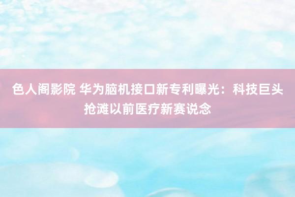 色人阁影院 华为脑机接口新专利曝光：科技巨头抢滩以前医疗新赛说念