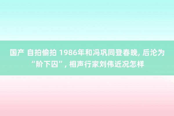 国产 自拍偷拍 1986年和冯巩同登春晚， 后沦为“阶下囚”， 相声行家刘伟近况怎样