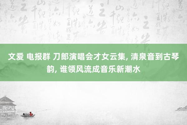 文爱 电报群 刀郎演唱会才女云集， 清泉音到古琴韵， 谁领风流成音乐新潮水