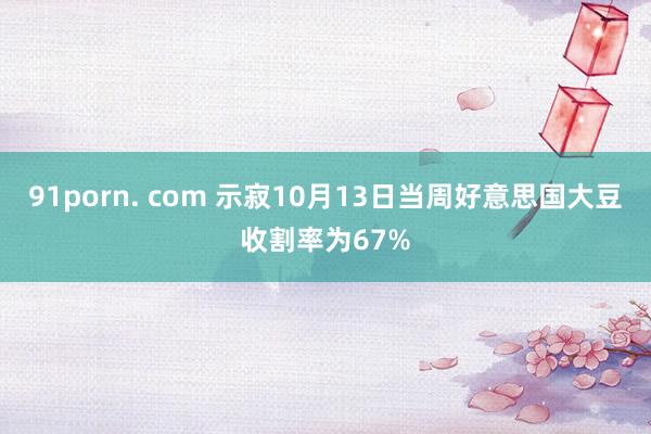 91porn. com 示寂10月13日当周好意思国大豆收割率为67%