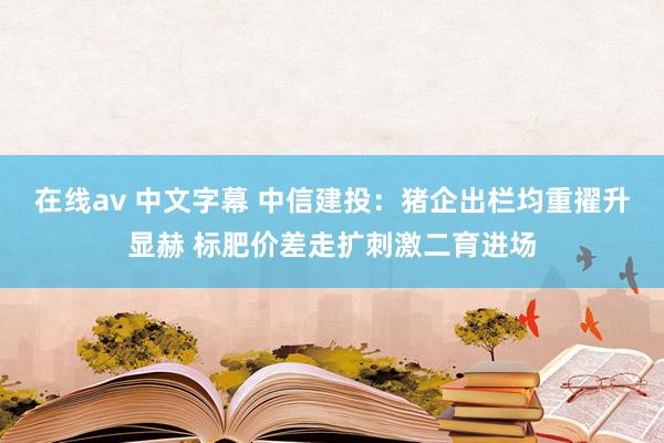 在线av 中文字幕 中信建投：猪企出栏均重擢升显赫 标肥价差走扩刺激二育进场