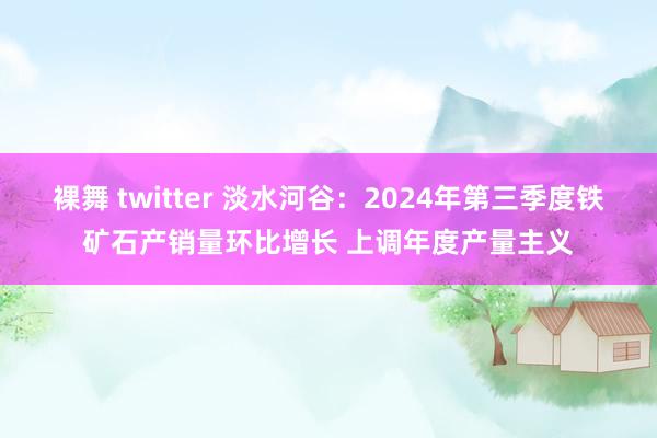 裸舞 twitter 淡水河谷：2024年第三季度铁矿石产销量环比增长 上调年度产量主义