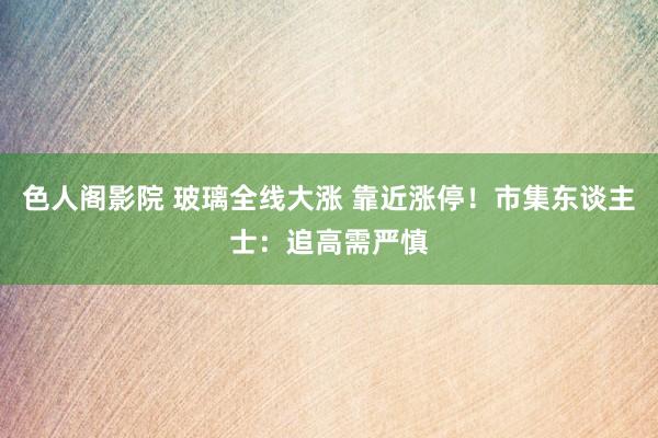 色人阁影院 玻璃全线大涨 靠近涨停！市集东谈主士：追高需严慎