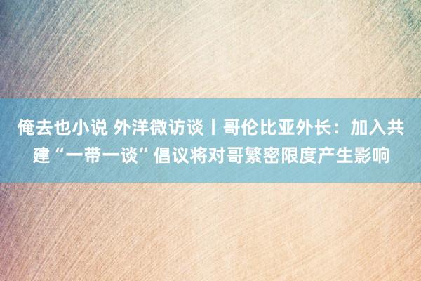 俺去也小说 外洋微访谈丨哥伦比亚外长：加入共建“一带一谈”倡议将对哥繁密限度产生影响