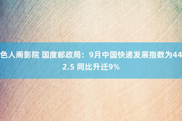 色人阁影院 国度邮政局：9月中国快递发展指数为442.5 同比升迁9%