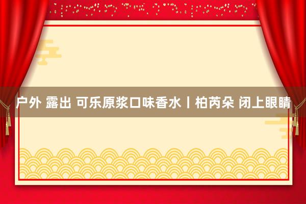 户外 露出 可乐原浆口味香水丨柏芮朵 闭上眼睛