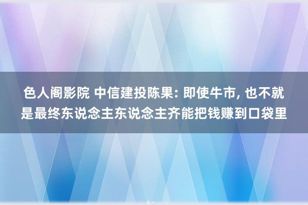 色人阁影院 中信建投陈果: 即使牛市， 也不就是最终东说念主东说念主齐能把钱赚到口袋里