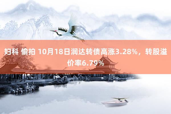 妇科 偷拍 10月18日润达转债高涨3.28%，转股溢价率6.79%