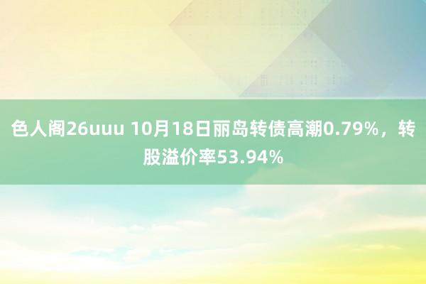 色人阁26uuu 10月18日丽岛转债高潮0.79%，转股溢价率53.94%